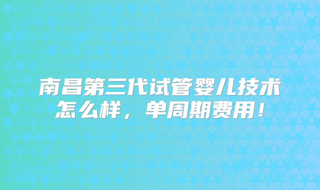 南昌第三代试管婴儿技术怎么样，单周期费用！