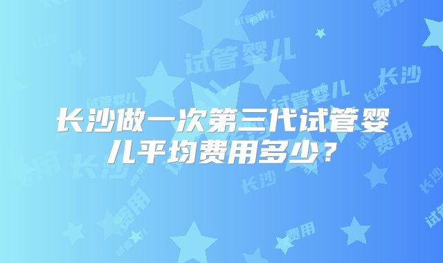 长沙做一次第三代试管婴儿平均费用多少？