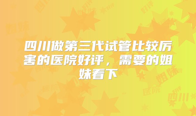 四川做第三代试管比较厉害的医院好评，需要的姐妹看下