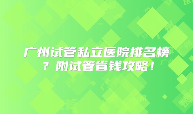 广州试管私立医院排名榜？附试管省钱攻略！