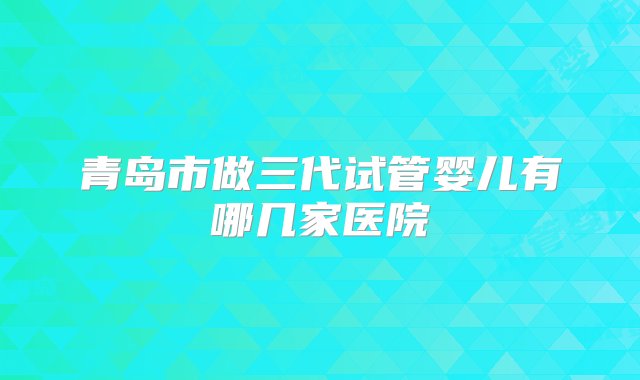 青岛市做三代试管婴儿有哪几家医院