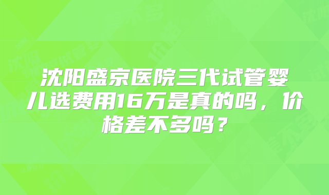 沈阳盛京医院三代试管婴儿选费用16万是真的吗，价格差不多吗？