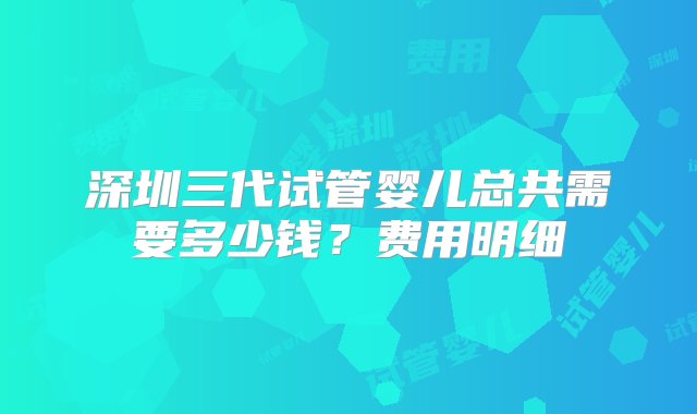 深圳三代试管婴儿总共需要多少钱？费用明细