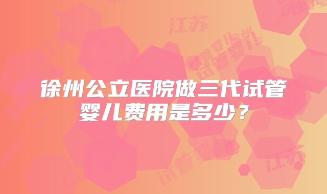 徐州公立医院做三代试管婴儿费用是多少？