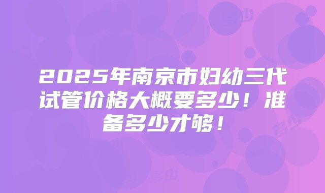 2025年南京市妇幼三代试管价格大概要多少！准备多少才够！