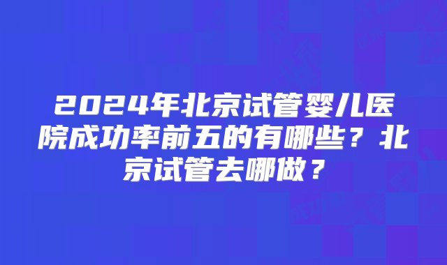 2024年北京试管婴儿医院成功率前五的有哪些？北京试管去哪做？