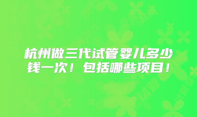 杭州做三代试管婴儿多少钱一次！包括哪些项目！