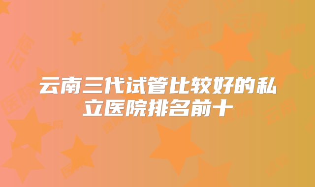 云南三代试管比较好的私立医院排名前十