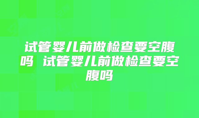 试管婴儿前做检查要空腹吗 试管婴儿前做检查要空腹吗