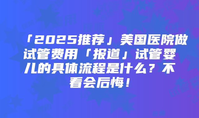 「2025推荐」美国医院做试管费用「报道」试管婴儿的具体流程是什么？不看会后悔！