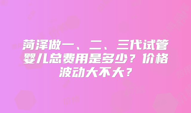 菏泽做一、二、三代试管婴儿总费用是多少？价格波动大不大？