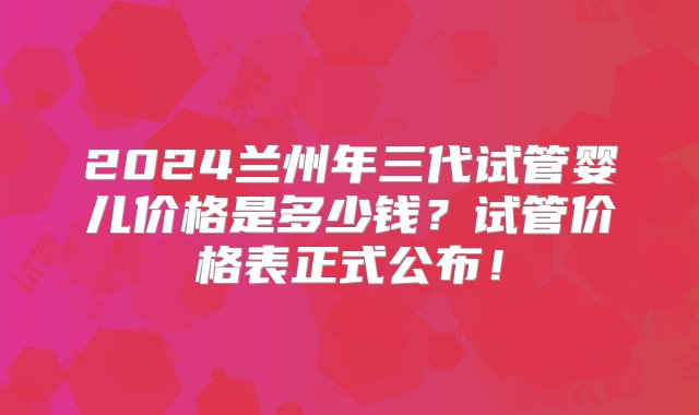 2024兰州年三代试管婴儿价格是多少钱？试管价格表正式公布！