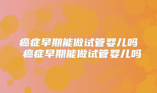 癌症早期能做试管婴儿吗 癌症早期能做试管婴儿吗