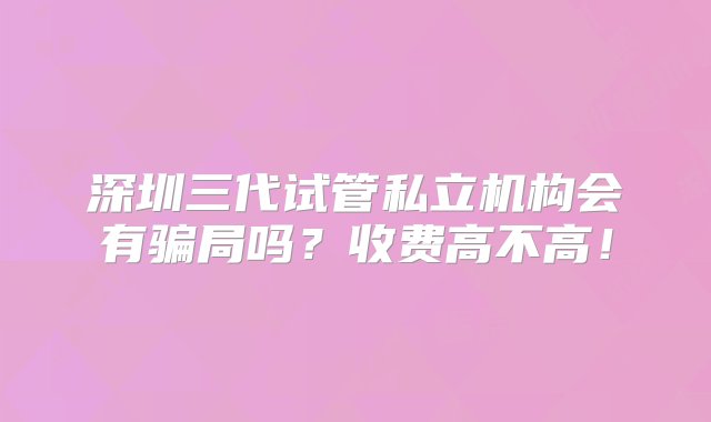 深圳三代试管私立机构会有骗局吗？收费高不高！