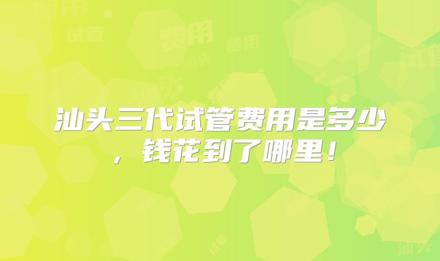 汕头三代试管费用是多少，钱花到了哪里！