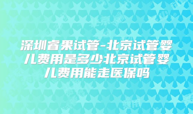 深圳睿果试管-北京试管婴儿费用是多少北京试管婴儿费用能走医保吗