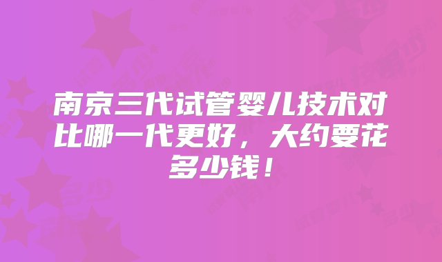 南京三代试管婴儿技术对比哪一代更好，大约要花多少钱！