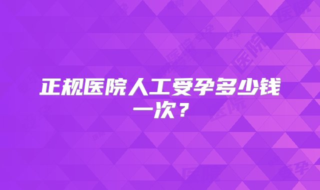 正规医院人工受孕多少钱一次？