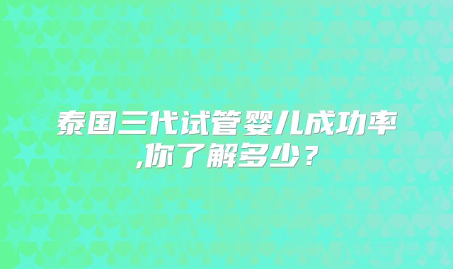 泰国三代试管婴儿成功率,你了解多少？