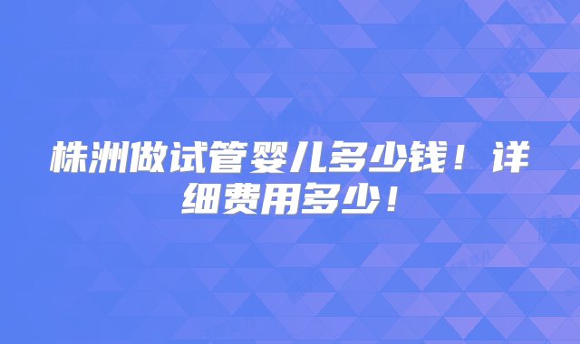 株洲做试管婴儿多少钱！详细费用多少！