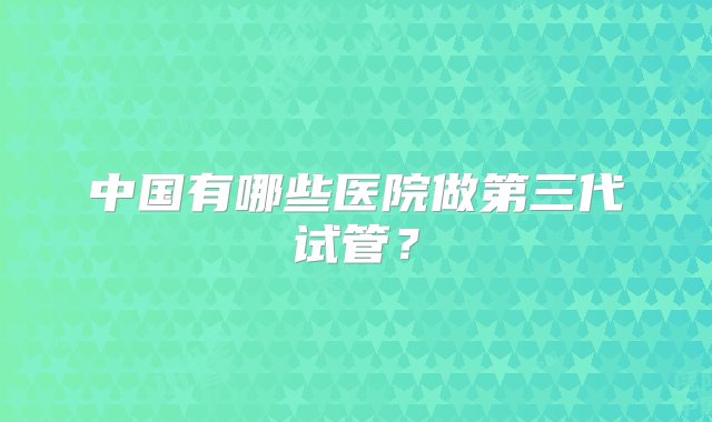 中国有哪些医院做第三代试管？