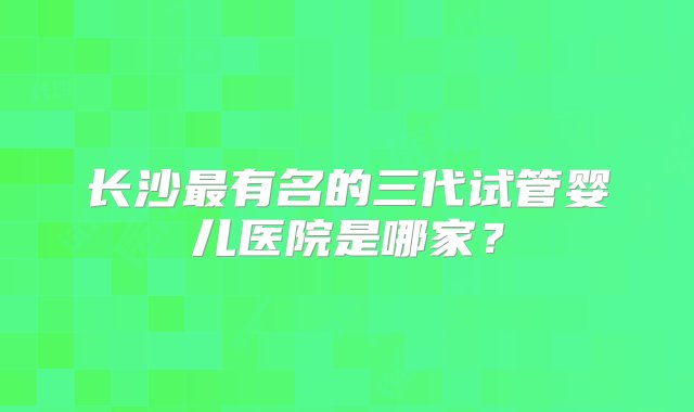 长沙最有名的三代试管婴儿医院是哪家？