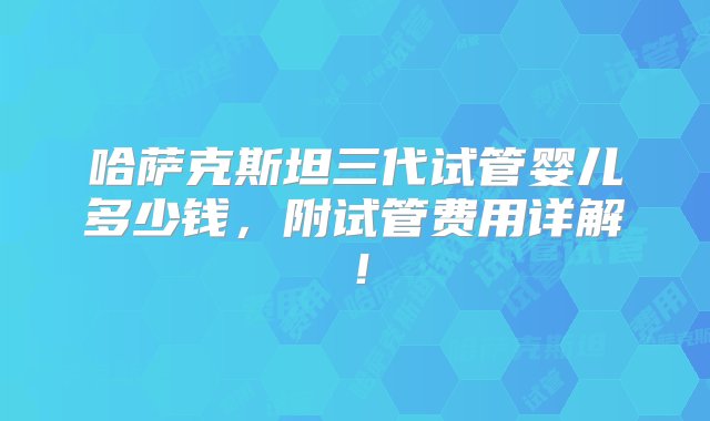 哈萨克斯坦三代试管婴儿多少钱，附试管费用详解！