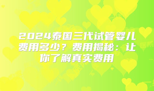 2024泰国三代试管婴儿费用多少？费用揭秘：让你了解真实费用