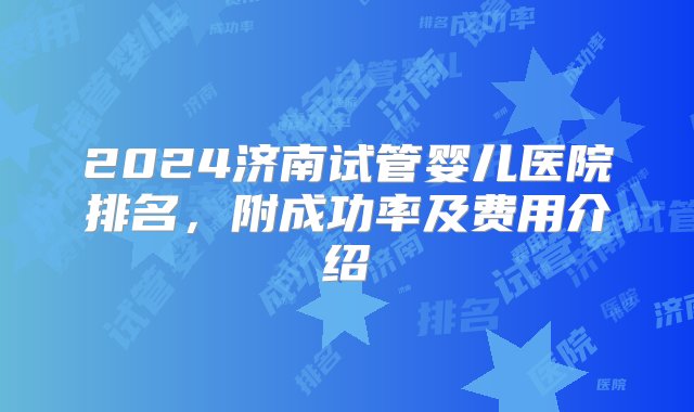 2024济南试管婴儿医院排名，附成功率及费用介绍