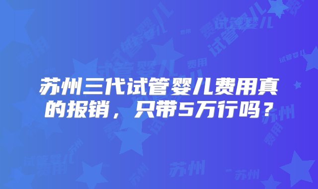 苏州三代试管婴儿费用真的报销，只带5万行吗？