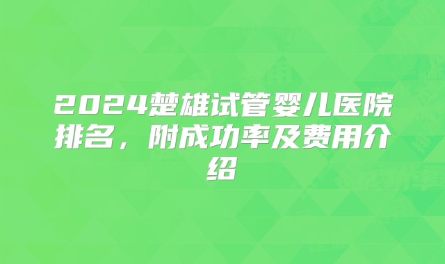 2024楚雄试管婴儿医院排名，附成功率及费用介绍