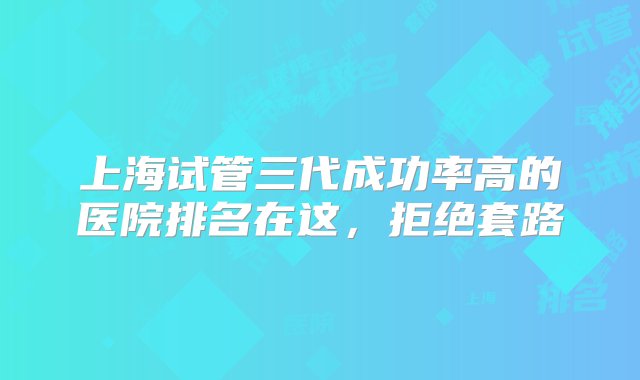 上海试管三代成功率高的医院排名在这，拒绝套路