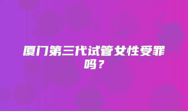 厦门第三代试管女性受罪吗？