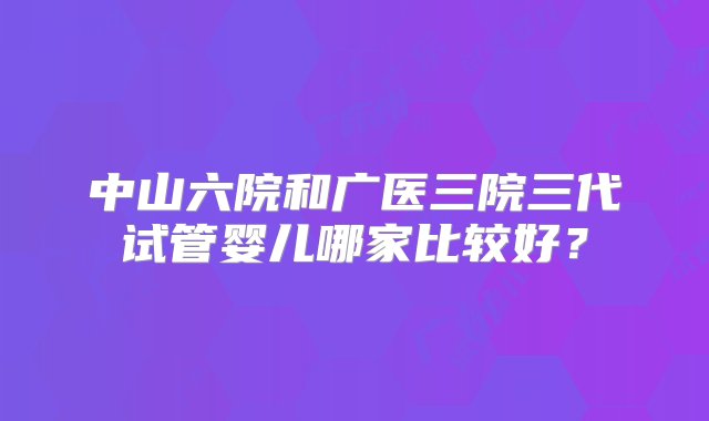 中山六院和广医三院三代试管婴儿哪家比较好？