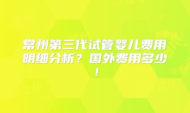 常州第三代试管婴儿费用明细分析？国外费用多少！