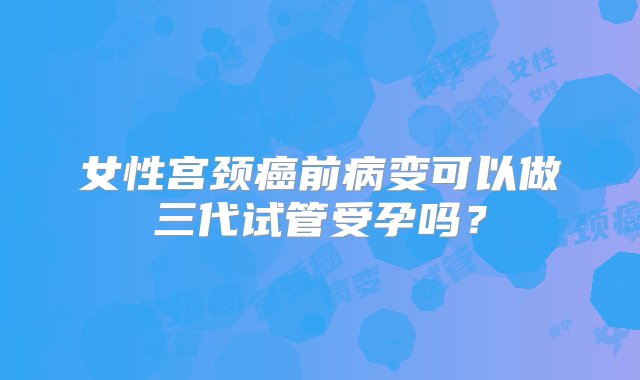 女性宫颈癌前病变可以做三代试管受孕吗？