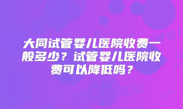 大同试管婴儿医院收费一般多少？试管婴儿医院收费可以降低吗？