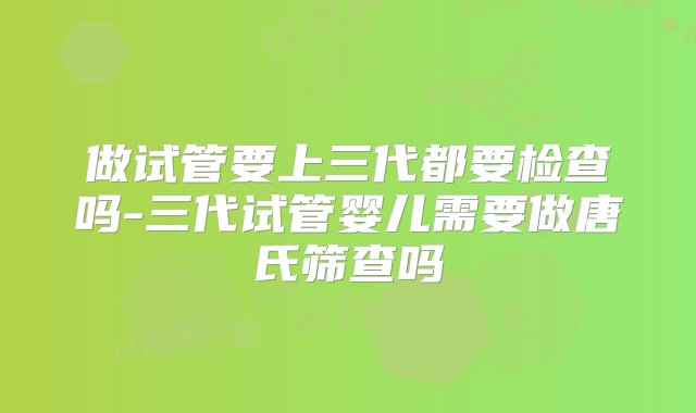 做试管要上三代都要检查吗-三代试管婴儿需要做唐氏筛查吗