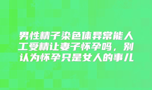 男性精子染色体异常能人工受精让妻子怀孕吗，别认为怀孕只是女人的事儿