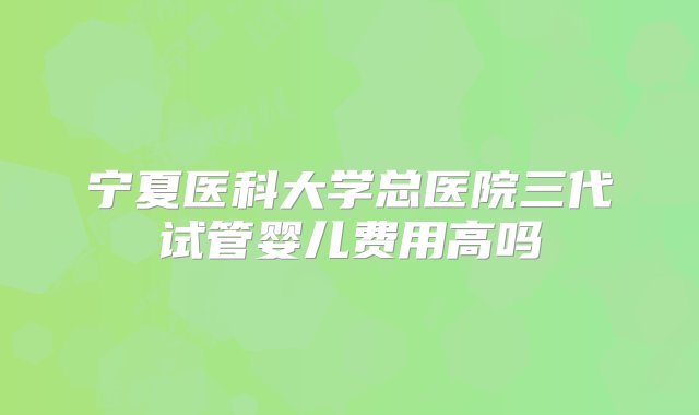 宁夏医科大学总医院三代试管婴儿费用高吗