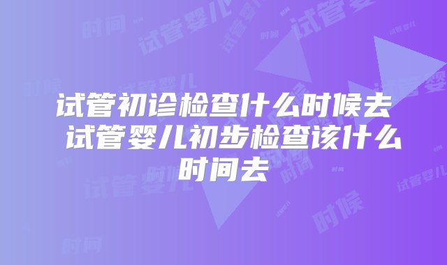 试管初诊检查什么时候去 试管婴儿初步检查该什么时间去