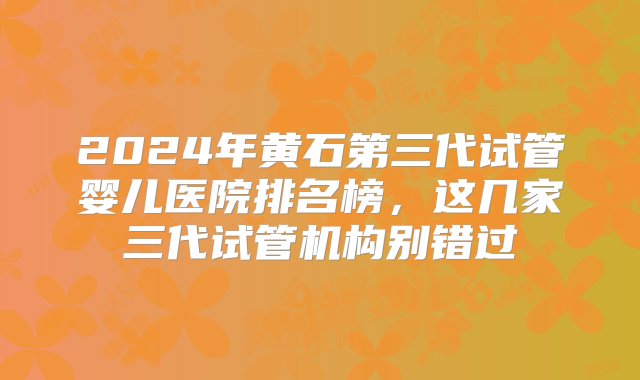 2024年黄石第三代试管婴儿医院排名榜，这几家三代试管机构别错过