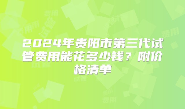 2024年贵阳市第三代试管费用能花多少钱？附价格清单