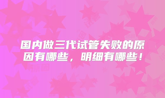 国内做三代试管失败的原因有哪些，明细有哪些！