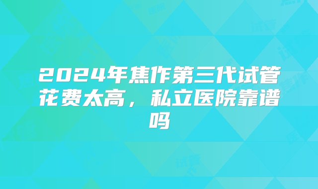 2024年焦作第三代试管花费太高，私立医院靠谱吗