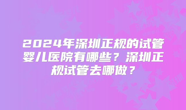 2024年深圳正规的试管婴儿医院有哪些？深圳正规试管去哪做？