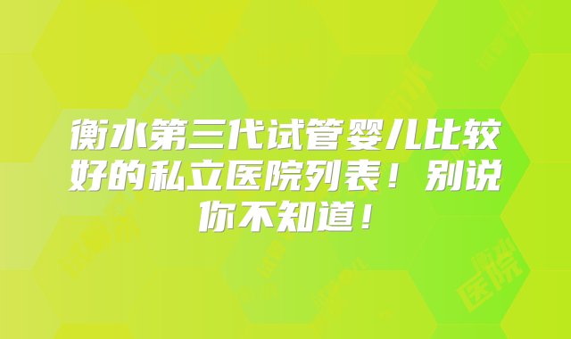 衡水第三代试管婴儿比较好的私立医院列表！别说你不知道！