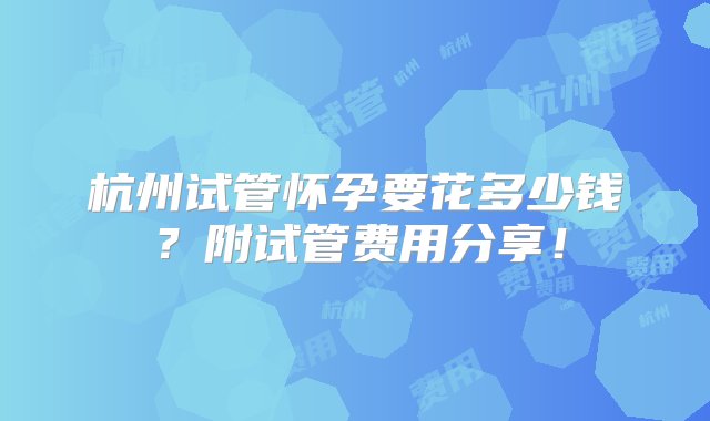 杭州试管怀孕要花多少钱？附试管费用分享！