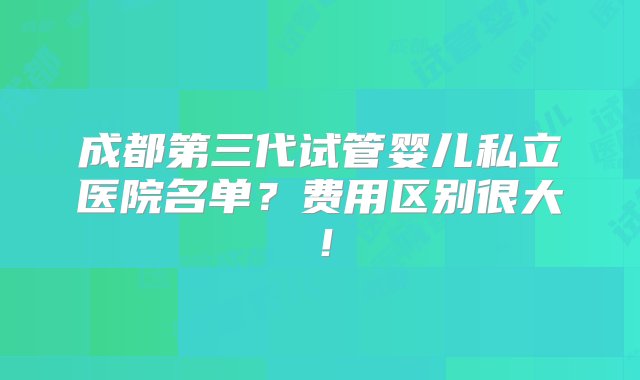 成都第三代试管婴儿私立医院名单？费用区别很大！