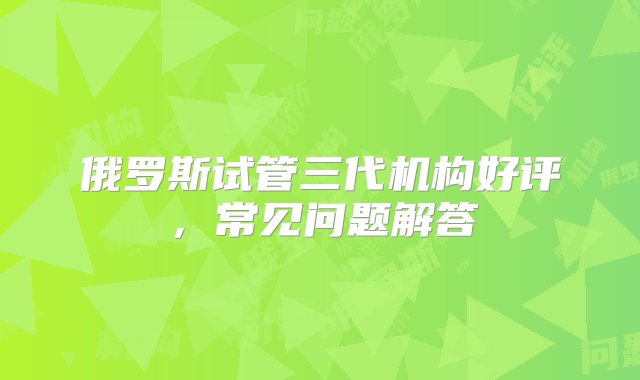 俄罗斯试管三代机构好评，常见问题解答